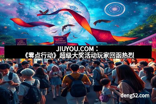 JIUYOU.COM：《零点行动》超级大奖活动玩家回函热烈